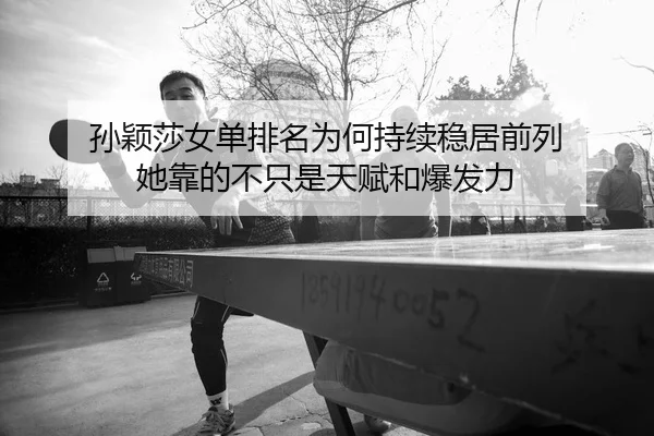 孙颖莎女单排名为何持续稳居前列 她靠的不只是天赋和爆发力